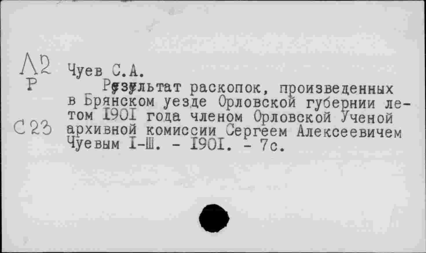 ﻿Чуев С. А.
У^зультат раскопок, произведенных в ьрянском уезде Орловской губернии ле том 1901 года членом Орловской Ученой архивной комиссии Сергеем Алексеевичем Чуевым I-Ш. - 1901. - 7с.